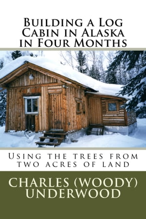 Building A Log Cabin In Alaska In Four Months Using The Trees From Two Acres Of Land【電子書籍】 Charles Underwood