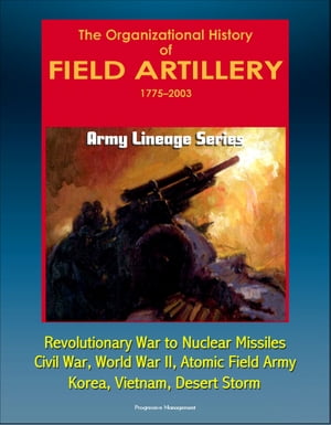 Army Lineage Series: The Organizational History of Field Artillery, 1775 - 2003 - Revolutionary War to Nuclear Missiles, Civil War, World War II, Atomic Field Army, Korea, Vietnam, Desert Storm