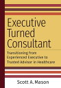 Executive Turned Consultant: Transitioning from Experienced Executive to Trusted Advisor in Healthcare【電子書籍】 Scott A. Mason