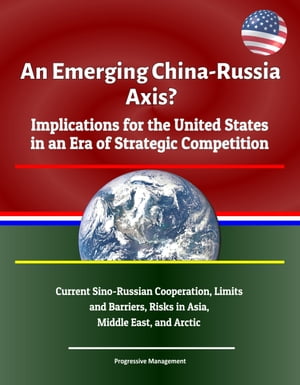 An Emerging China: Russia Axis? Implications for the United States in an Era of Strategic Competition - Current Sino-Russian Cooperation, Limits and Barriers, Risks in Asia, Middle East, and Arctic