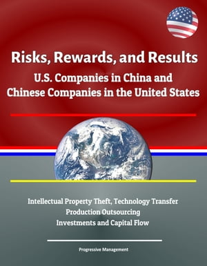 Risks, Rewards, and Results: U.S. Companies in China and Chinese Companies in the United States - Intellectual Property Theft, Technology Transfer, Production Outsourcing, Investments and Capital Flow【電子書籍】 Progressive Management