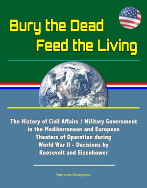 Bury the Dead, Feed the Living: The History of Civil Affairs / Military Government in the Mediterranean and European Theaters of Operation during World War II - Decisions by Roosevelt and Eisenhower