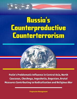 Russia's Counterproductive Counterterrorism: Putin's Problematic Influence in Central Asia, North Caucasus, Chechnya, Ingushetia, Dagestan, Brutal Measures Contributing to Radicalization and Religious War