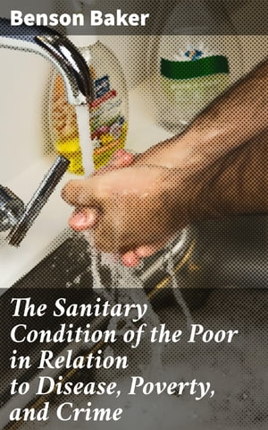 The Sanitary Condition of the Poor in Relation to Disease, Poverty, and Crime With an appendix on the control and prevention of infectious diseases