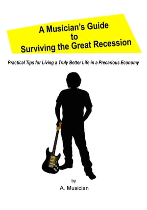 A Musician’s Guide to Surviving the Great Recession Practical Tips for Living a Truly Better Life in a Precarious Economy