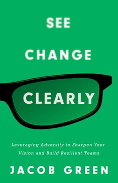 See Change Clearly Leveraging Adversity to Sharpen Your Vision and Build Resilient Teams【電子書籍】[ Jacob Green ]