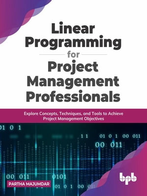 Linear Programming for Project Management Professionals: Explore Concepts, Techniques, and Tools to Achieve Project Management Objectives【電子書籍】 Partha Majumdar