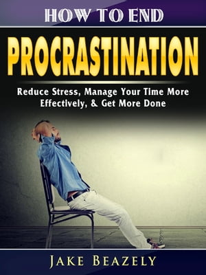 How to End Procrastination Reduce Stress, Manage Your Time More Effectively, & Get More Done