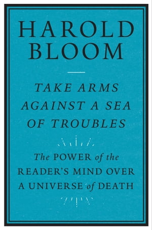 Take Arms against a Sea of Troubles The Power of the Reader's Mind over a Universe of Death【電子書籍】[ Harold Bloom ]