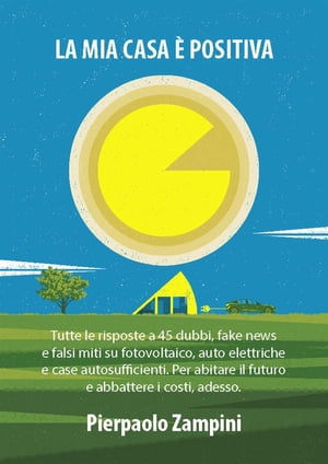 La mia casa ? positiva Tutte le risposte a 45 dubbi, fake news e falsi miti su fotovoltaico, auto elettriche e case autosufficienti. Per abitare il futuro e abbattere i costi, adesso.