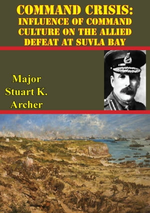 Command Crisis: Influence Of Command Culture On The Allied Defeat At Suvla Bay【電子書籍】[ Major Stuart J. Archer ]