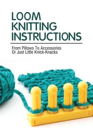 Loom Knitting Instructions: From Pillows To Accessories Or Just Little Knick-Knacks