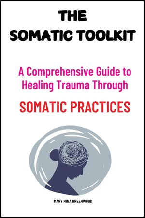 The Somatic Toolkit: A Comprehensive Guide to Healing Trauma Through Somatic Practices