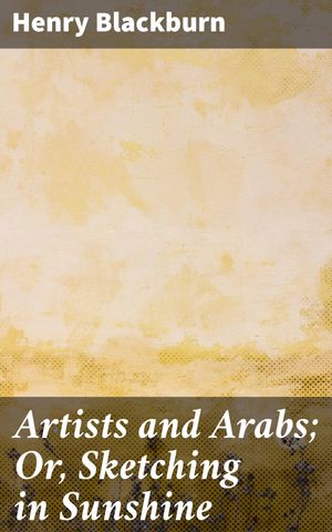 Artists and Arabs; Or, Sketching in Sunshine A Sunlit Journey Through Arab Culture and Artistic Adventure【電子書籍】[ Henry Blackburn ]