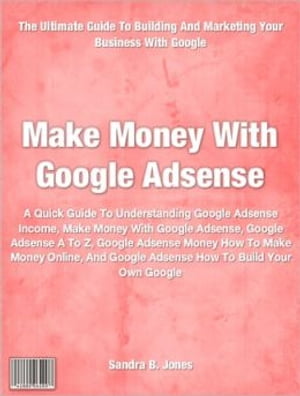 Make Money With Google Adsense A Quick Guide To Understanding Google Adsense Income, Make Money With Google Adsense, Google Adsense A To Z, Google Adsense Money How To Make Money Online, And Google Adsense How To Build Your Own Google【電子書籍】