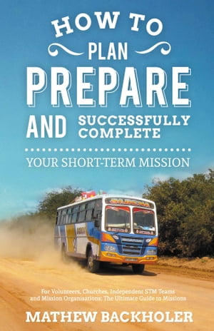 How to Plan, Prepare and Successfully Complete Your Short-Term Mission: for Volunteers, Churches, Independent STM Teams and Mission Organisations