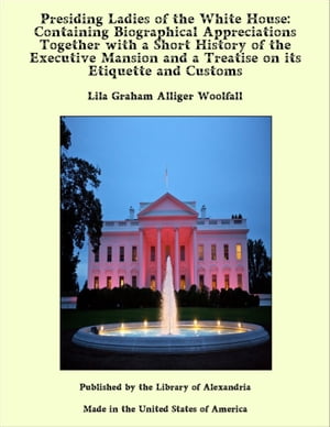 Presiding Ladies of the White House: Containing Biographical Appreciations Together with a Short History of the Executive Mansion and a Treatise on its Etiquette and Customs