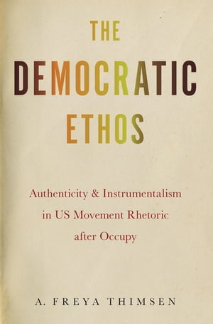 The Democratic Ethos Authenticity and Instrumentalism in US Movement Rhetoric after Occupy【電子書籍】 A. Freya Thimsen