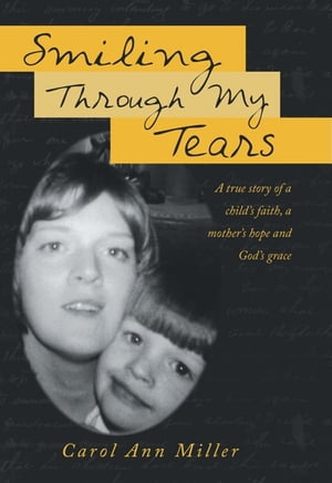 Smiling Through My Tears A True Story of a Child’S Faith, a Mother’S Hope and God’S Grace【電子書籍】[ Carol Ann Miller ]