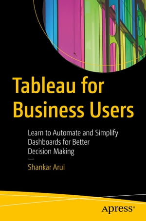 Tableau for Business Users Learn to Automate and Simplify Dashboards for Better Decision Making【電子書籍】 Shankar Arul