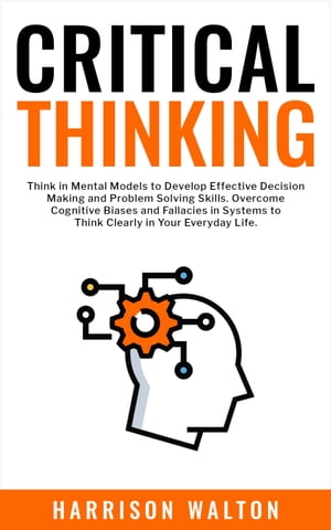 Critical Thinking Think in Mental Models to Develop Effective Decision Making and Problem Solving Skills. Overcome Cognitive Biases and Fallacies in Systems to Think Clearly in Your Everyday Life.