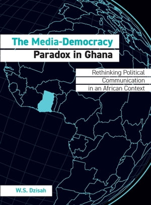 The Media-Democracy Paradox in Ghana Rethinking Political Communication in an African Context【電子書籍】 W.S. Dzisah