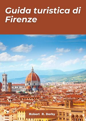 Guida turistica Firenze 2024 Una guida per viaggiatori ai tesori nascosti, alle meraviglie artistiche, alla cultura e alle delizie culinarie nel cuore della Toscana e dell'Italia