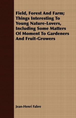 Field, Forest And Farm Things Interesting To Young Nature-Lovers, Including Some Matters Of Moment To Gardeners And Fruit-Growers【電子書籍】 Jean-Henri Fabre