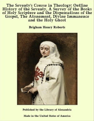 The Seventy's Course in Theology: Outline History of the Seventy, A Survey of the Books of Holy Scripture and the Dispensations of the Gospel, The Atonement, Divine Immanence and the Holy Ghost