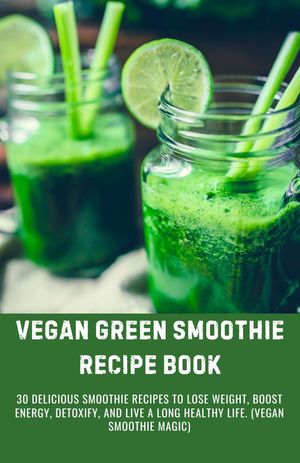 VEGAN GREEN SMOOTHIE RECIPE BOOK 30 Delicious Smoothie Recipes To Lose Weight, Boost Energy, Detoxify, and Live A Long Healthy Life. (Vegan Smoothie Magic)
