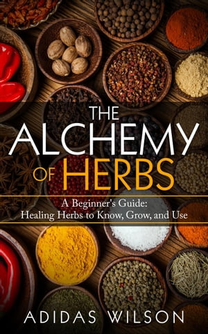 The Alchemy of Herbs - A Beginner's Guide: Healing Herbs to Know, Grow, and Use【電子書籍】[ Adidas Wilson ]