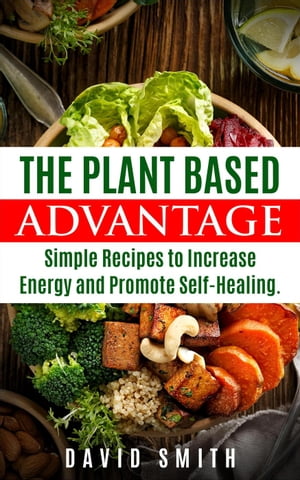 The Plant Based Advantage: Simple Recipes To Increase Energy And Promote Self-Healing【電子書籍】 David Smith