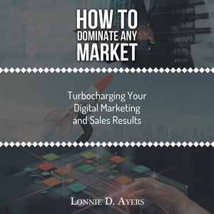 How to Dominate Any Market Turbocharging Your Digital Marketing and Sales Results【電子書籍】 Lonnie D. Ayers