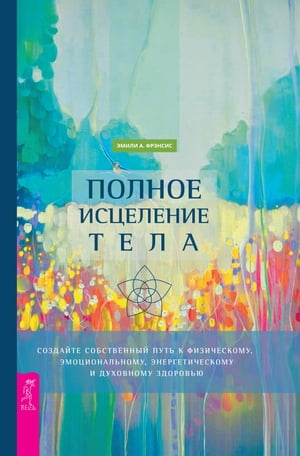 Полное исцеление тела Создайте собственный путь к физическому, эмоциональному, энергетическому и духовному здоровью