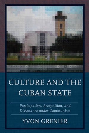 Culture and the Cuban State Participation, Recognition, and Dissonance under Communism【電子書籍】 Yvon Grenier