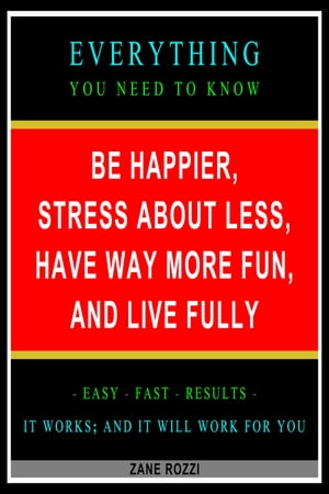 Be Happier, Stress About Less, Have Way More Fun, and Live Fully: Everything You Need to Know - Easy Fast Results - It Works and It Will Work for You【電子書籍】 Zane Rozzi