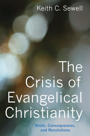 The Crisis of Evangelical Christianity Roots, Consequences, and Resolutions【電子書籍】 Keith C. Sewell