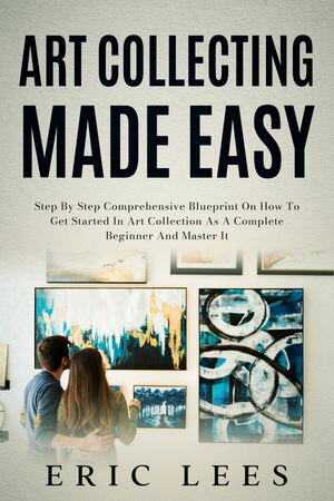 Art Collecting Made Easy Step by Step Comprehensive Blueprint on How to Get Started in Art Collection as A Complete Beginner and Master It【電子書籍】[ Eric Lees ]