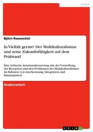 In Vielfalt geeint? Der Multikulturalismus und seine Zukunftsf?higkeit auf dem Pr?fstand Eine kritische Auseinandersetzung mit der Vorstellung, der Rezeption und den Problemen des Multikulturalismus im Rahmen von Anerkennung, Integrati