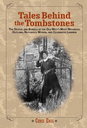 Tales Behind the Tombstones The Deaths and Burials of the Old West's Most Nefarious Outlaws, Notorious Women, and Celebrated Lawmen