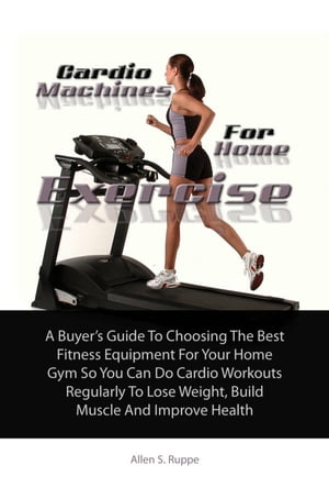 Cardio Machines For Home Exercise A Buyer’s Guide To Choosing The Best Fitness Equipment For Your Home Gym So You Can Do Cardio Workouts Regularly To Lose Weight, Build Muscle And Improve Health【電子書籍】 Allen S. Ruppe