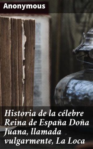 Historia de la c lebre Reina de Espa a Do a Juana, llamada vulgarmente, La Loca【電子書籍】 Anonymous