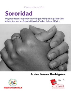 Sororidad Mujeres deconstruyendo los c?digos y lenguas patriarcales existentes tras los feminicidios de Ciudad Ju?rez, M?xico