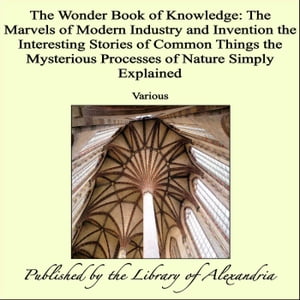 The Wonder Book of Knowledge: The Marvels of Modern Industry and Invention the Interesting Stories of Common Things the Mysterious Processes of Nature Simply Explained