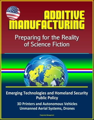 Additive Manufacturing: Preparing for the Reality of Science Fiction, Emerging Technologies and Homeland Security Public Policy, 3D Printers and Autonomous Vehicles, Unmanned Aerial Systems, Drones