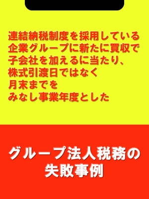 連結納税制度を採用している企業グループに新たに買収で子会社を加えるに当たり、株式引渡日ではなく月末までをみなし事業年度とした[グループ法人税務の失敗事例]