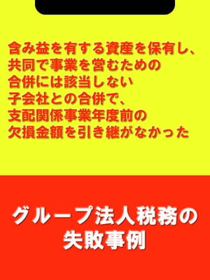 含み益を有する資産を保有し、共同で事業を営むための合併には該当しない子会社との合併で、支配関係事業年度前の欠損金額を引き継がなかった[グループ法人税務の失敗事例]