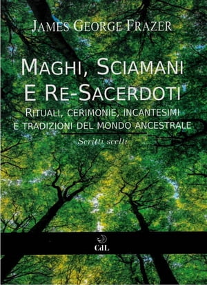 Maghi, Sciamani e Re Sacerdoti Rituali, Cerimonie, Incantesimi e Tradizioni del Mondo Ancestrale Scritti Scelti da “Il Ramo d’Oro”