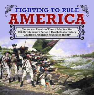 Fighting to Rule America | Causes and Results of French & Indian War | U.S. Revolutionary Period | Fourth Grade History | Children's American Revolution History【電子書籍】[ Baby Professor ]