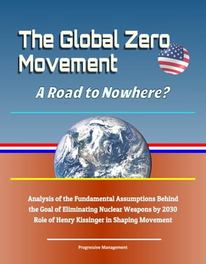 The Global Zero Movement: A Road to Nowhere? Analysis of the Fundamental Assumptions Behind the Goal of Eliminating Nuclear Weapons by 2030, Role of Henry Kissinger in Shaping Movement